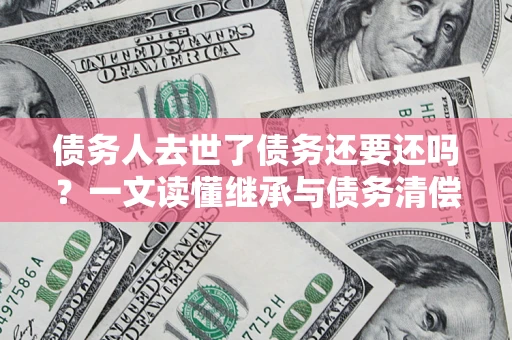 武汉债务人去世了债务还要还吗？一文读懂继承与债务清偿