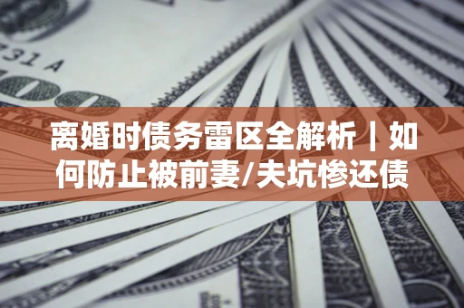武汉离婚时债务雷区全解析｜如何防止被前妻/夫坑惨还债？